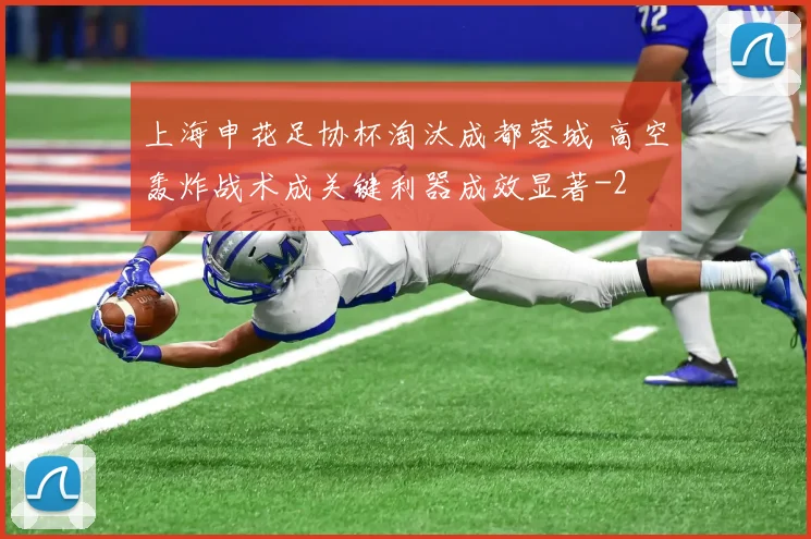 上海申花足协杯淘汰成都蓉城 高空轰炸战术成关键利器成效显著