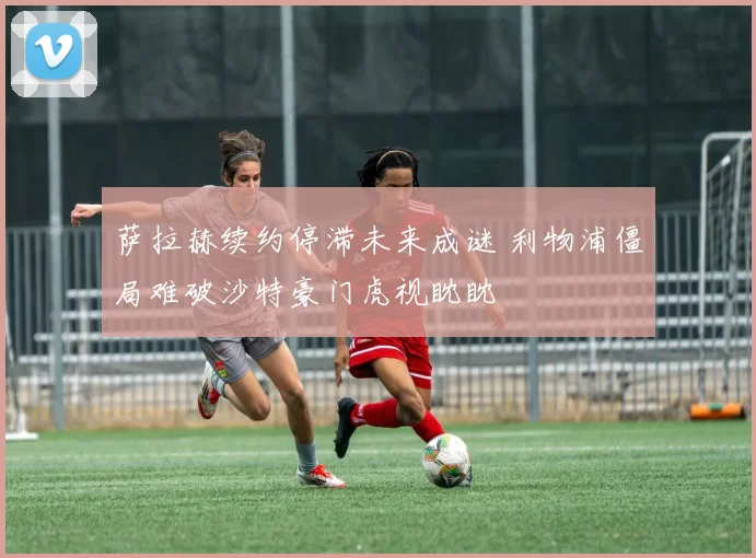 萨拉赫续约停滞未来成谜 利物浦僵局难破沙特豪门虎视眈眈