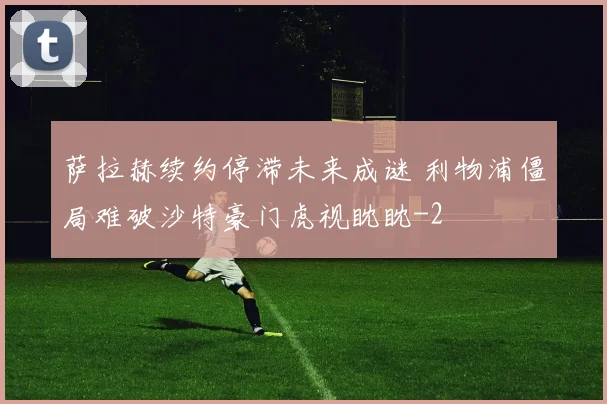 萨拉赫续约停滞未来成谜 利物浦僵局难破沙特豪门虎视眈眈