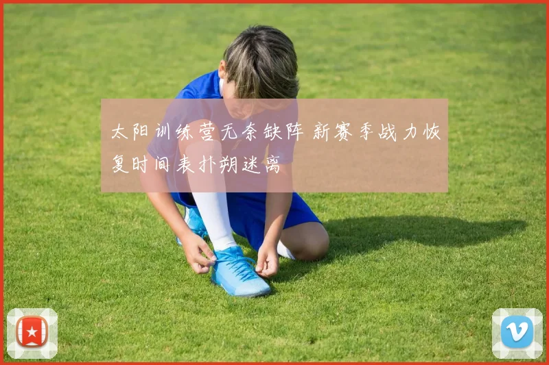 太阳训练营无奈缺阵 新赛季战力恢复时间表扑朔迷离
