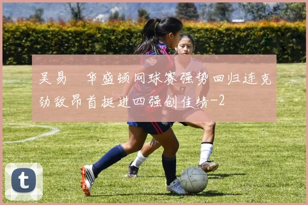 吴易昺华盛顿网球赛强势回归连克劲敌昂首挺进四强创佳绩