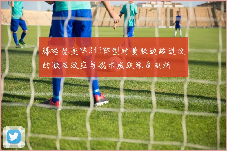 滕哈赫变阵343阵型对曼联边路进攻的激活效应与战术成效深度剖析