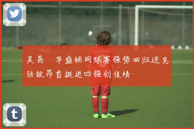 吴易昺华盛顿网球赛强势回归连克劲敌昂首挺进四强创佳绩
