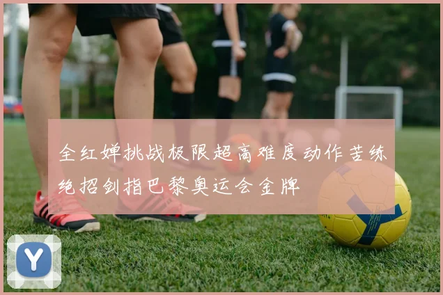 全红婵挑战极限超高难度动作苦练绝招剑指巴黎奥运会金牌