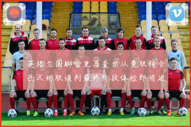 英格兰国脚哈里马奎尔从曼联转会西汉姆联谈判最终阶段体检即将进行
