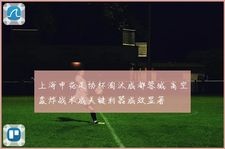 上海申花足协杯淘汰成都蓉城 高空轰炸战术成关键利器成效显著