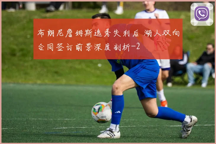 布朗尼詹姆斯选秀失利后 湖人双向合同签订前景深度剖析