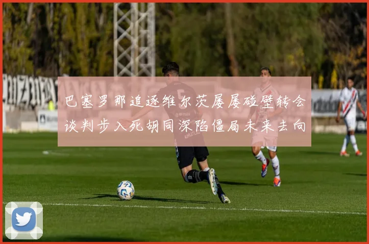 巴塞罗那追逐维尔茨屡屡碰壁转会谈判步入死胡同深陷僵局未来去向扑朔迷离