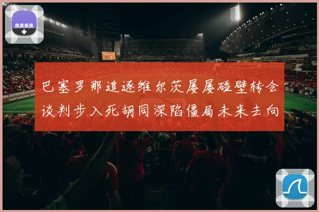 巴塞罗那追逐维尔茨屡屡碰壁转会谈判步入死胡同深陷僵局未来去向扑朔迷离