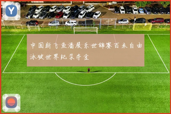 中国新飞鱼潘展乐世锦赛百米自由泳破世界纪录夺金