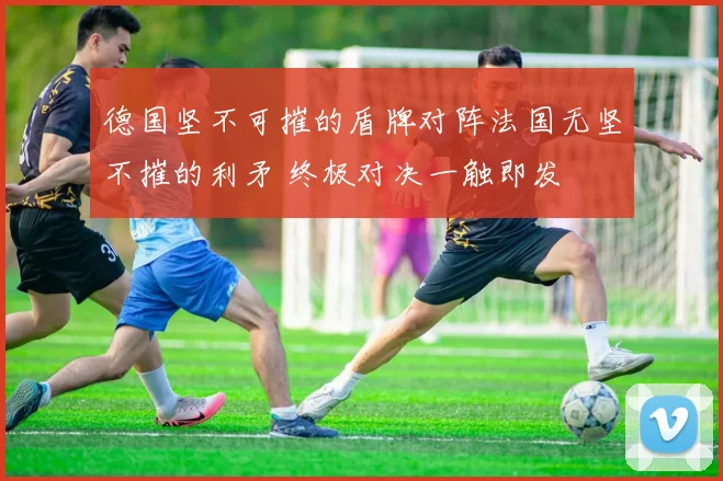 德国坚不可摧的盾牌对阵法国无坚不摧的利矛 终极对决一触即发