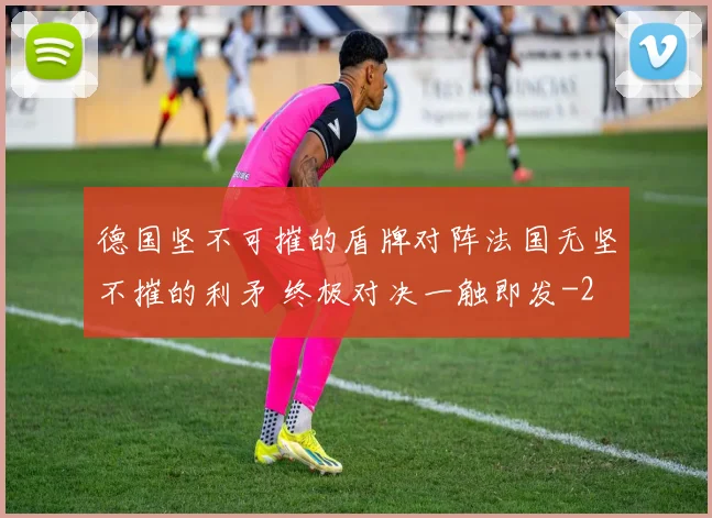 德国坚不可摧的盾牌对阵法国无坚不摧的利矛 终极对决一触即发