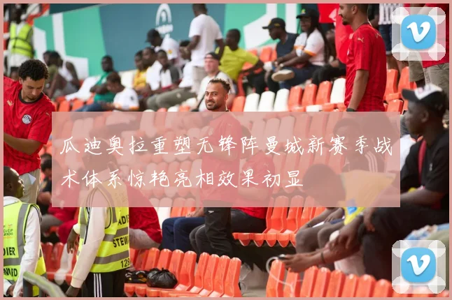 瓜迪奥拉重塑无锋阵曼城新赛季战术体系惊艳亮相效果初显