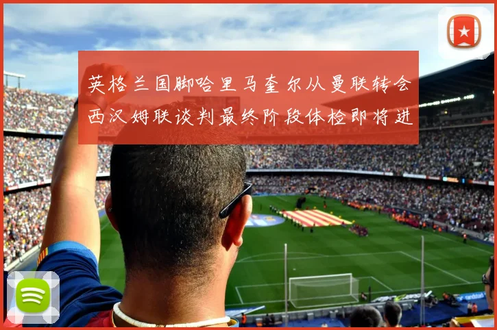 英格兰国脚哈里马奎尔从曼联转会西汉姆联谈判最终阶段体检即将进行